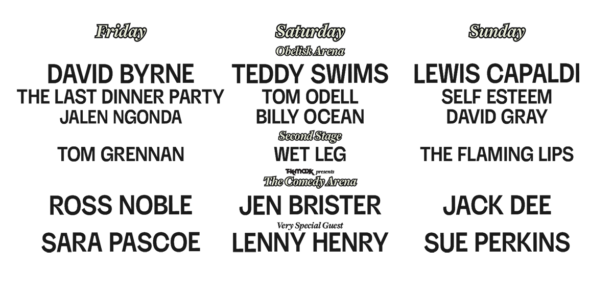 Friday: DAVID BYRNE, THE LAST DINNER PARTY, JALEN NGONDA, TOM GRENNAN, ROSS NOBLE | Saturday (Obelisk Arena): TEDDY SWIMS, TOM ODELL, BILLY OCEAN | Second Stage: WET LEG | The Comedy Arena: JEN BRISTER | Very Special Guest: LENNY HENRY | Sunday: LEWIS CAPALDI, SELF ESTEEM, DAVID GRAY, THE FLAMING LIPS, JACK DEE